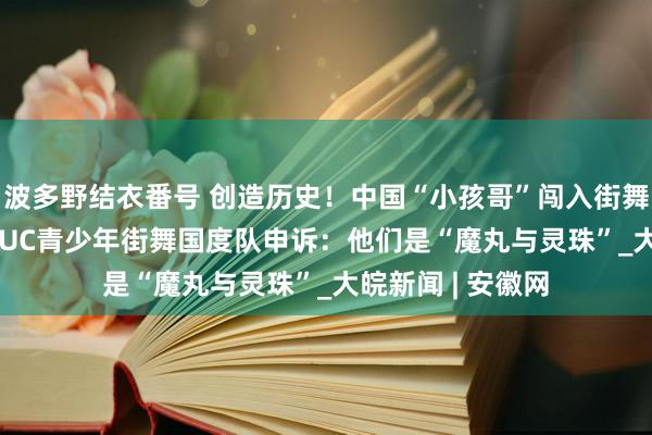 波多野结衣番号 创造历史！中国“小孩哥”闯入街舞世界杯四强  CHUC青少年街舞国度队申诉：他们是“魔丸与灵珠”_大皖新闻 | 安徽网