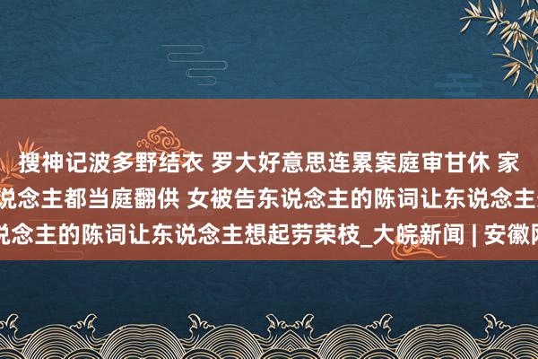 搜神记波多野结衣 罗大好意思连累案庭审甘休 家东说念主：3名被告东说念主都当庭翻供 女被告东说念主的陈词让东说念主想起劳荣枝_大皖新闻 | 安徽网