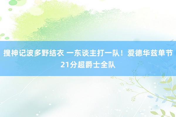 搜神记波多野结衣 一东谈主打一队！爱德华兹单节21分超爵士全队