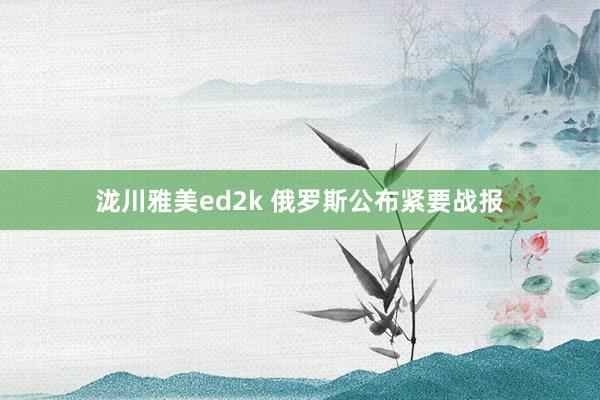 泷川雅美ed2k 俄罗斯公布紧要战报