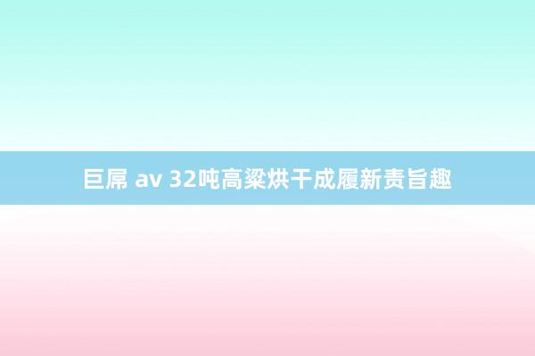 巨屌 av 32吨高粱烘干成履新责旨趣