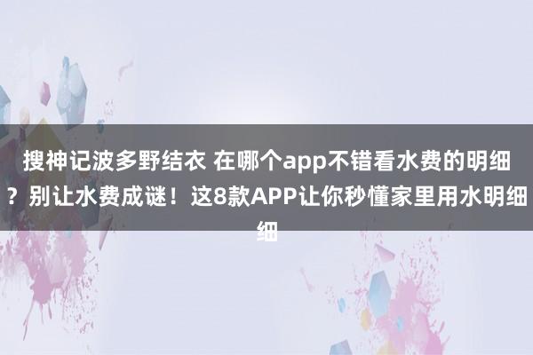 搜神记波多野结衣 在哪个app不错看水费的明细？别让水费成谜！这8款APP让你秒懂家里用水明细