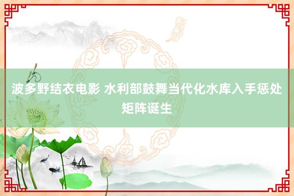 波多野结衣电影 水利部鼓舞当代化水库入手惩处矩阵诞生