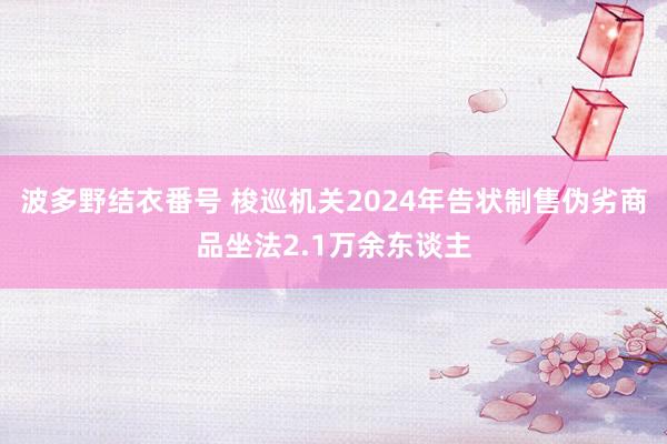 波多野结衣番号 梭巡机关2024年告状制售伪劣商品坐法2.1万余东谈主