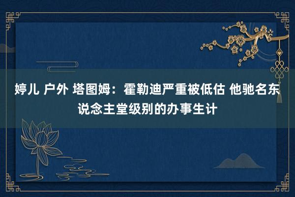 婷儿 户外 塔图姆：霍勒迪严重被低估 他驰名东说念主堂级别的办事生计