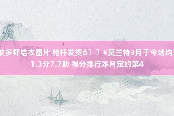 波多野结衣图片 枪杆发烫🔥莫兰特3月于今场均31.3分7.7助 得分排行本月定约第4