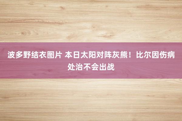 波多野结衣图片 本日太阳对阵灰熊！比尔因伤病处治不会出战