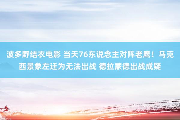 波多野结衣电影 当天76东说念主对阵老鹰！马克西景象左迁为无法出战 德拉蒙德出战成疑