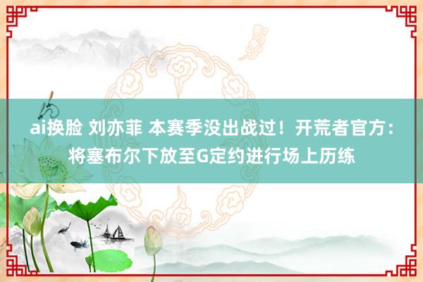 ai换脸 刘亦菲 本赛季没出战过！开荒者官方：将塞布尔下放至G定约进行场上历练