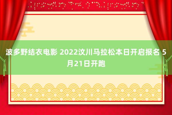 波多野结衣电影 2022汶川马拉松本日开启报名 5月21日开跑