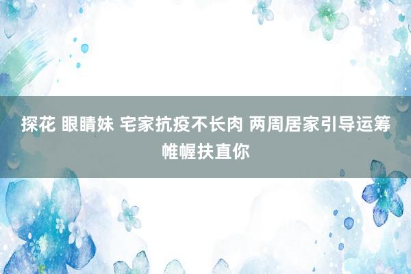 探花 眼睛妹 宅家抗疫不长肉 两周居家引导运筹帷幄扶直你