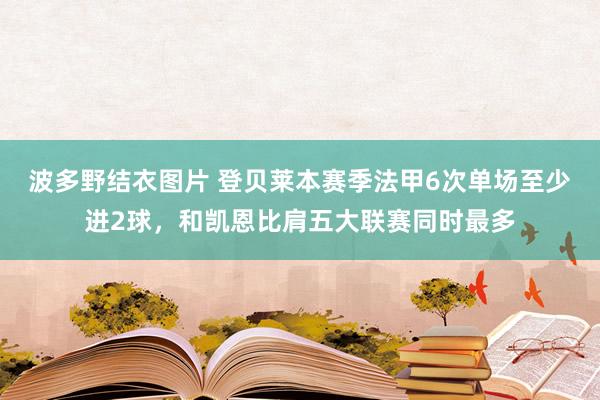 波多野结衣图片 登贝莱本赛季法甲6次单场至少进2球，和凯恩比肩五大联赛同时最多