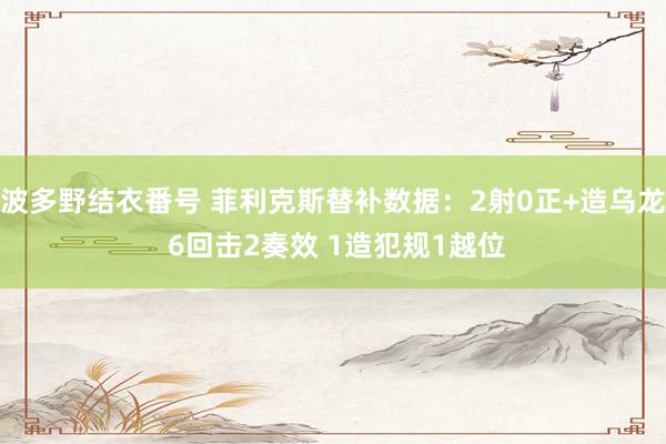 波多野结衣番号 菲利克斯替补数据：2射0正+造乌龙 6回击2奏效 1造犯规1越位