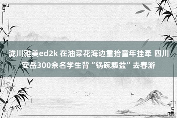 泷川雅美ed2k 在油菜花海边重拾童年挂牵 四川安岳300余名学生背“锅碗瓢盆”去春游