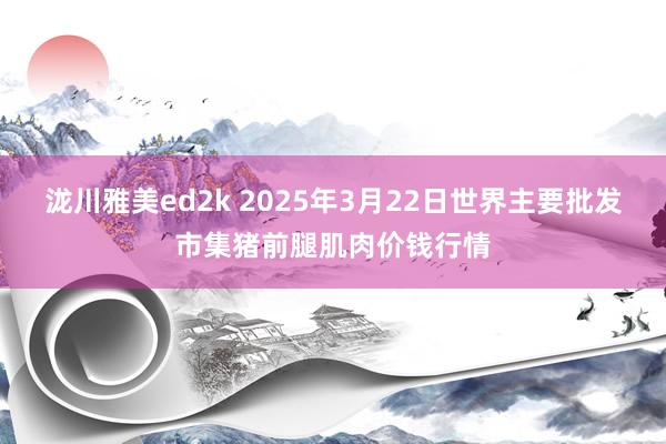 泷川雅美ed2k 2025年3月22日世界主要批发市集猪前腿肌肉价钱行情