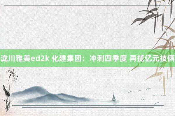 泷川雅美ed2k 化建集团：冲刺四季度 再揽亿元技俩